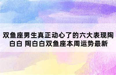 双鱼座男生真正动心了的六大表现陶白白 陶白白双鱼座本周运势最新